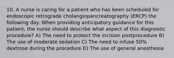 10. A nurse is caring for a patient who has been scheduled for endoscopic retrograde cholangiopancreatography (ERCP) the following day. When providing anticipatory guidance for this patient, the nurse should describe what aspect of this diagnostic procedure? A) The need to protect the incision postprocedure B) The use of moderate sedation C) The need to infuse 50% dextrose during the procedure D) The use of general anesthesia