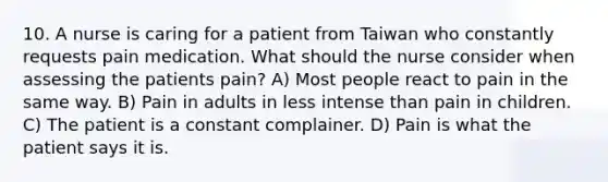 10. A nurse is caring for a patient from Taiwan who constantly requests pain medication. What should the nurse consider when assessing the patients pain? A) Most people react to pain in the same way. B) Pain in adults in less intense than pain in children. C) The patient is a constant complainer. D) Pain is what the patient says it is.