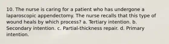 10. The nurse is caring for a patient who has undergone a laparoscopic appendectomy. The nurse recalls that this type of wound heals by which process? a. Tertiary intention. b. Secondary intention. c. Partial-thickness repair. d. Primary intention.