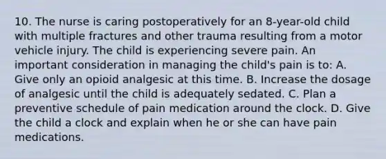 10. The nurse is caring postoperatively for an 8-year-old child with multiple fractures and other trauma resulting from a motor vehicle injury. The child is experiencing severe pain. An important consideration in managing the child's pain is to: A. Give only an opioid analgesic at this time. B. Increase the dosage of analgesic until the child is adequately sedated. C. Plan a preventive schedule of pain medication around the clock. D. Give the child a clock and explain when he or she can have pain medications.