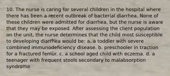 10. The nurse is caring for several children in the hospital where there has been a recent outbreak of bacterial diarrhea. None of these children were admitted for diarrhea, but the nurse is aware that they may be exposed. After assessing the client population on the unit, the nurse determines that the child most susceptible to developing diarrhea would be: a. a toddler with severe combined immunodeficiency disease. b. preschooler in traction for a fractured femur. c. a school aged child with eczema. d. a teenager with frequent stools secondary to malabsorption syndrome