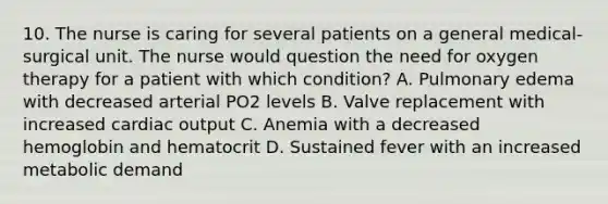 10. The nurse is caring for several patients on a general medical-surgical unit. The nurse would question the need for oxygen therapy for a patient with which condition? A. Pulmonary edema with decreased arterial PO2 levels B. Valve replacement with increased cardiac output C. Anemia with a decreased hemoglobin and hematocrit D. Sustained fever with an increased metabolic demand