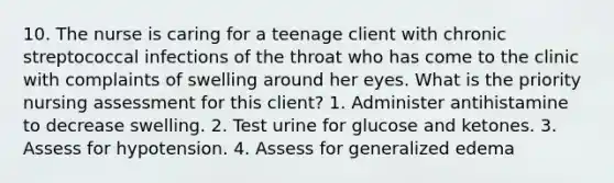 10. The nurse is caring for a teenage client with chronic streptococcal infections of the throat who has come to the clinic with complaints of swelling around her eyes. What is the priority nursing assessment for this client? 1. Administer antihistamine to decrease swelling. 2. Test urine for glucose and ketones. 3. Assess for hypotension. 4. Assess for generalized edema