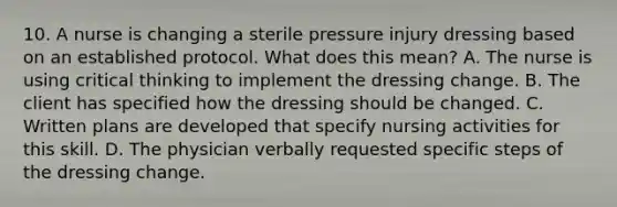 10. A nurse is changing a sterile pressure injury dressing based on an established protocol. What does this mean? A. The nurse is using critical thinking to implement the dressing change. B. The client has specified how the dressing should be changed. C. Written plans are developed that specify nursing activities for this skill. D. The physician verbally requested specific steps of the dressing change.