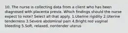 10. The nurse is collecting data from a client who has been diagnosed with placenta previa. Which findings should the nurse expect to note? Select all that apply. 1.Uterine rigidity 2.Uterine tenderness 3.Severe abdominal pain 4.Bright red vaginal bleeding 5.Soft, relaxed, nontender uterus