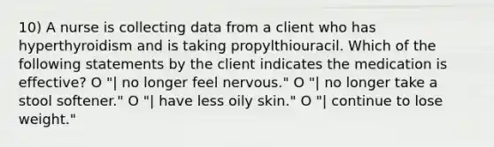 10) A nurse is collecting data from a client who has hyperthyroidism and is taking propylthiouracil. Which of the following statements by the client indicates the medication is effective? O "| no longer feel nervous." O "| no longer take a stool softener." O "| have less oily skin." O "| continue to lose weight."