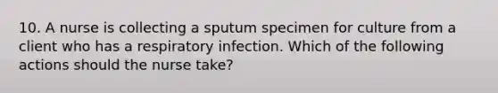 10. A nurse is collecting a sputum specimen for culture from a client who has a respiratory infection. Which of the following actions should the nurse take?