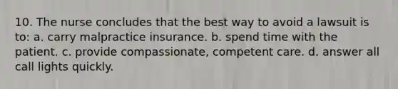 10. The nurse concludes that the best way to avoid a lawsuit is to: a. carry malpractice insurance. b. spend time with the patient. c. provide compassionate, competent care. d. answer all call lights quickly.