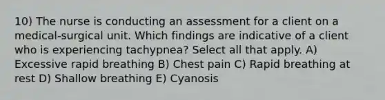 10) The nurse is conducting an assessment for a client on a medical-surgical unit. Which findings are indicative of a client who is experiencing tachypnea? Select all that apply. A) Excessive rapid breathing B) Chest pain C) Rapid breathing at rest D) Shallow breathing E) Cyanosis