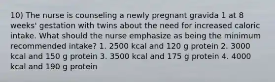 10) The nurse is counseling a newly pregnant gravida 1 at 8 weeks' gestation with twins about the need for increased caloric intake. What should the nurse emphasize as being the minimum recommended intake? 1. 2500 kcal and 120 g protein 2. 3000 kcal and 150 g protein 3. 3500 kcal and 175 g protein 4. 4000 kcal and 190 g protein