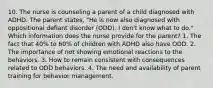 10. The nurse is counseling a parent of a child diagnosed with ADHD. The parent states, "He is now also diagnosed with oppositional defiant disorder (ODD). I don't know what to do." Which information does the nurse provide for the parent? 1. The fact that 40% to 60% of children with ADHD also have ODD. 2. The importance of not showing emotional reactions to the behaviors. 3. How to remain consistent with consequences related to ODD behaviors. 4. The need and availability of parent training for behavior management.