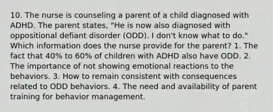 10. The nurse is counseling a parent of a child diagnosed with ADHD. The parent states, "He is now also diagnosed with oppositional defiant disorder (ODD). I don't know what to do." Which information does the nurse provide for the parent? 1. The fact that 40% to 60% of children with ADHD also have ODD. 2. The importance of not showing emotional reactions to the behaviors. 3. How to remain consistent with consequences related to ODD behaviors. 4. The need and availability of parent training for behavior management.