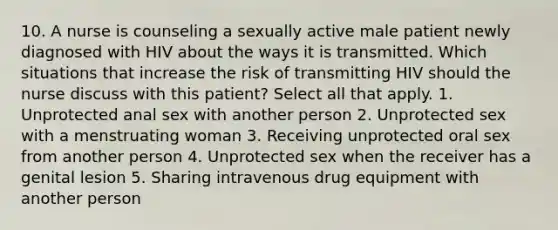 10. A nurse is counseling a sexually active male patient newly diagnosed with HIV about the ways it is transmitted. Which situations that increase the risk of transmitting HIV should the nurse discuss with this patient? Select all that apply. 1. Unprotected anal sex with another person 2. Unprotected sex with a menstruating woman 3. Receiving unprotected oral sex from another person 4. Unprotected sex when the receiver has a genital lesion 5. Sharing intravenous drug equipment with another person