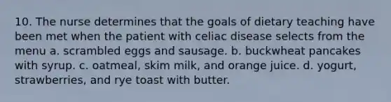 10. The nurse determines that the goals of dietary teaching have been met when the patient with celiac disease selects from the menu a. scrambled eggs and sausage. b. buckwheat pancakes with syrup. c. oatmeal, skim milk, and orange juice. d. yogurt, strawberries, and rye toast with butter.