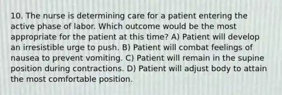 10. The nurse is determining care for a patient entering the active phase of labor. Which outcome would be the most appropriate for the patient at this time? A) Patient will develop an irresistible urge to push. B) Patient will combat feelings of nausea to prevent vomiting. C) Patient will remain in the supine position during contractions. D) Patient will adjust body to attain the most comfortable position.