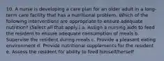 10. A nurse is developing a care plan for an older adult in a long-term care facility that has a nutritional problem. Which of the following interventions are appropriate to ensure adequate nutrition? (Select all that apply.) a. Assign a nursing aide to feed the resident to ensure adequate consumption of meals b. Supervise the resident during meals c. Provide a pleasant eating environment d. Provide nutritional supplements for the resident e. Assess the resident for ability to feed himself/herself