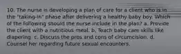 10. The nurse is developing a plan of care for a client who is in the "taking-in" phase after delivering a healthy baby boy. Which of the following should the nurse include in the plan? a. Provide the client with a nutritious meal. b. Teach baby care skills like diapering. c. Discuss the pros and cons of circumcision. d. Counsel her regarding future sexual encounters.