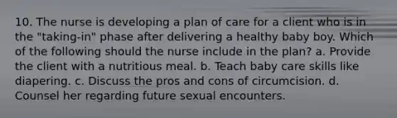 10. The nurse is developing a plan of care for a client who is in the "taking-in" phase after delivering a healthy baby boy. Which of the following should the nurse include in the plan? a. Provide the client with a nutritious meal. b. Teach baby care skills like diapering. c. Discuss the pros and cons of circumcision. d. Counsel her regarding future sexual encounters.