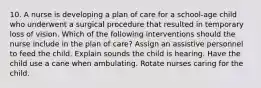 10. A nurse is developing a plan of care for a school-age child who underwent a surgical procedure that resulted in temporary loss of vision. Which of the following interventions should the nurse include in the plan of care? Assign an assistive personnel to feed the child. Explain sounds the child is hearing. Have the child use a cane when ambulating. Rotate nurses caring for the child.