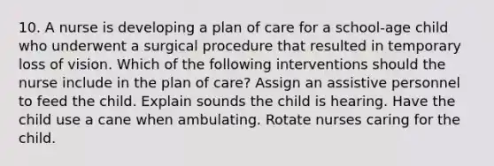 10. A nurse is developing a plan of care for a school-age child who underwent a surgical procedure that resulted in temporary loss of vision. Which of the following interventions should the nurse include in the plan of care? Assign an assistive personnel to feed the child. Explain sounds the child is hearing. Have the child use a cane when ambulating. Rotate nurses caring for the child.