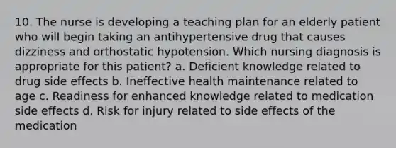 10. The nurse is developing a teaching plan for an elderly patient who will begin taking an antihypertensive drug that causes dizziness and orthostatic hypotension. Which nursing diagnosis is appropriate for this patient? a. Deficient knowledge related to drug side effects b. Ineffective health maintenance related to age c. Readiness for enhanced knowledge related to medication side effects d. Risk for injury related to side effects of the medication