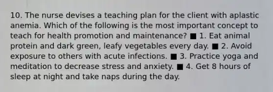 10. The nurse devises a teaching plan for the client with aplastic anemia. Which of the following is the most important concept to teach for health promotion and maintenance? ■ 1. Eat animal protein and dark green, leafy vegetables every day. ■ 2. Avoid exposure to others with acute infections. ■ 3. Practice yoga and meditation to decrease stress and anxiety. ■ 4. Get 8 hours of sleep at night and take naps during the day.