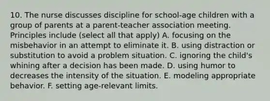 10. The nurse discusses discipline for school-age children with a group of parents at a parent-teacher association meeting. Principles include (select all that apply) A. focusing on the misbehavior in an attempt to eliminate it. B. using distraction or substitution to avoid a problem situation. C. ignoring the child's whining after a decision has been made. D. using humor to decreases the intensity of the situation. E. modeling appropriate behavior. F. setting age-relevant limits.