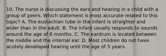 10. The nurse is discussing the ears and hearing in a child with a group of peers. Which statement is most accurate related to this topic? A. The eustachian tube in the infant is straighter and wider than in the adult. B. The infant usually responds to sounds around the age of 6 months. C. The eardrum is located between the middle and the internal ear. D. Most children do not have acutely developed hearing until the age of 5 years.