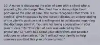 10) A nurse is discussing the plan of care with a client who is preparing for discharge. The client has a strong objection to portions of the plan of care. The nurse recognizes that there is a conflict. Which response by the nurse indicates an understanding of the client's position and a willingness to collaborate regarding the discharge plan? A) "You are not being cooperative in your plan of care." B) "This plan of care was ordered by the physician." C) "Let's talk about your objections and possible solutions or alternatives." D) "I will ask your family to help convince you that this plan of care is best."