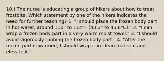 10.) The nurse is educating a group of hikers about how to treat frostbite. Which statement by one of the hikers indicates the need for further teaching? 1. "I should place the frozen body part in hot water, around 110° to 114°F (43.3° to 45.6°C)." 2. "I can wrap a frozen body part in a very warm moist towel." 3. "I should avoid vigorously rubbing the frozen body part." 4. "After the frozen part is warmed, I should wrap it in clean material and elevate it."