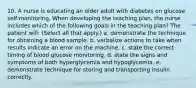 10. A nurse is educating an older adult with diabetes on glucose self-monitoring. When developing the teaching plan, the nurse includes which of the following goals in the teaching plan? The patient will: (Select all that apply.) a. demonstrate the technique for obtaining a blood sample. b. verbalize actions to take when results indicate an error on the machine. c. state the correct timing of blood glucose monitoring. d. state the signs and symptoms of both hyperglycemia and hypoglycemia. e. demonstrate technique for storing and transporting insulin correctly.