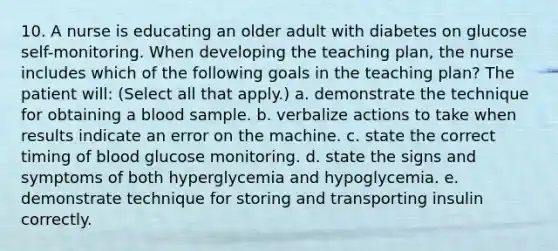 10. A nurse is educating an older adult with diabetes on glucose self-monitoring. When developing the teaching plan, the nurse includes which of the following goals in the teaching plan? The patient will: (Select all that apply.) a. demonstrate the technique for obtaining a blood sample. b. verbalize actions to take when results indicate an error on the machine. c. state the correct timing of blood glucose monitoring. d. state the signs and symptoms of both hyperglycemia and hypoglycemia. e. demonstrate technique for storing and transporting insulin correctly.