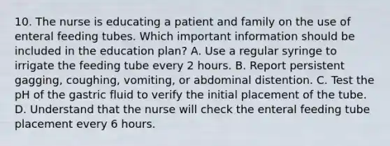 10. The nurse is educating a patient and family on the use of enteral feeding tubes. Which important information should be included in the education plan? A. Use a regular syringe to irrigate the feeding tube every 2 hours. B. Report persistent gagging, coughing, vomiting, or abdominal distention. C. Test the pH of the gastric fluid to verify the initial placement of the tube. D. Understand that the nurse will check the enteral feeding tube placement every 6 hours.