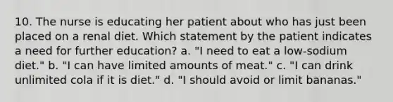 10. The nurse is educating her patient about who has just been placed on a renal diet. Which statement by the patient indicates a need for further education? a. "I need to eat a low-sodium diet." b. "I can have limited amounts of meat." c. "I can drink unlimited cola if it is diet." d. "I should avoid or limit bananas."