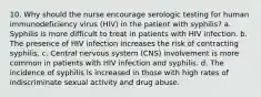 10. Why should the nurse encourage serologic testing for human immunodeficiency virus (HIV) in the patient with syphilis? a. Syphilis is more difficult to treat in patients with HIV infection. b. The presence of HIV infection increases the risk of contracting syphilis. c. Central nervous system (CNS) involvement is more common in patients with HIV infection and syphilis. d. The incidence of syphilis is increased in those with high rates of indiscriminate sexual activity and drug abuse.