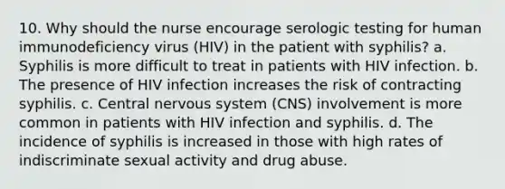 10. Why should the nurse encourage serologic testing for human immunodeficiency virus (HIV) in the patient with syphilis? a. Syphilis is more difficult to treat in patients with HIV infection. b. The presence of HIV infection increases the risk of contracting syphilis. c. Central nervous system (CNS) involvement is more common in patients with HIV infection and syphilis. d. The incidence of syphilis is increased in those with high rates of indiscriminate sexual activity and drug abuse.