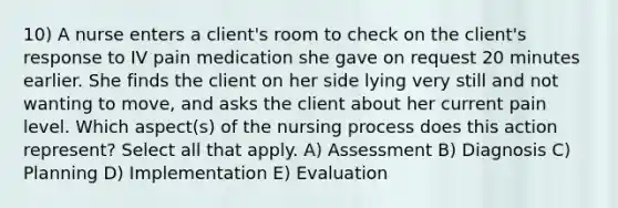 10) A nurse enters a client's room to check on the client's response to IV pain medication she gave on request 20 minutes earlier. She finds the client on her side lying very still and not wanting to move, and asks the client about her current pain level. Which aspect(s) of the nursing process does this action represent? Select all that apply. A) Assessment B) Diagnosis C) Planning D) Implementation E) Evaluation