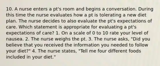 10. A nurse enters a pt's room and begins a conversation. During this time the nurse evaluates how a pt is tolerating a new diet plan. The nurse decides to also evaluate the pt's expectations of care. Which statement is appropriate for evaluating a pt's expectations of care? 1. On a scale of 0 to 10 rate your level of nausea. 2. The nurse weighs the pt. 3. The nurse asks, "Did you believe that you received the information you needed to follow your diet?" 4. The nurse states, "Tell me four different foods included in your diet."