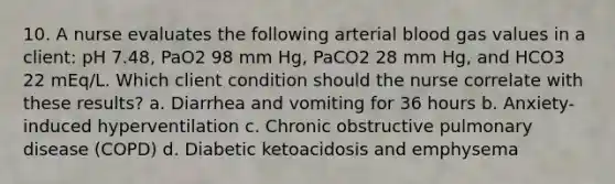 10. A nurse evaluates the following arterial blood gas values in a client: pH 7.48, PaO2 98 mm Hg, PaCO2 28 mm Hg, and HCO3 22 mEq/L. Which client condition should the nurse correlate with these results? a. Diarrhea and vomiting for 36 hours b. Anxiety-induced hyperventilation c. Chronic obstructive pulmonary disease (COPD) d. Diabetic ketoacidosis and emphysema