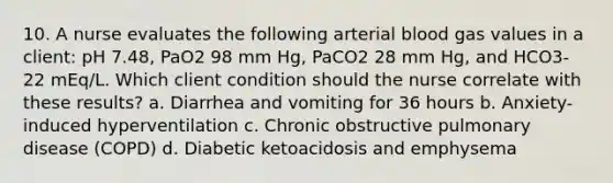 10. A nurse evaluates the following arterial blood gas values in a client: pH 7.48, PaO2 98 mm Hg, PaCO2 28 mm Hg, and HCO3- 22 mEq/L. Which client condition should the nurse correlate with these results? a. Diarrhea and vomiting for 36 hours b. Anxiety-induced hyperventilation c. Chronic obstructive pulmonary disease (COPD) d. Diabetic ketoacidosis and emphysema