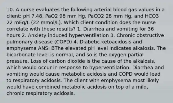 10. A nurse evaluates the following arterial blood gas values in a client: pH 7.48, PaO2 98 mm Hg, PaCO2 28 mm Hg, and HCO3 22 mEq/L (22 mmol/L). Which client condition does the nurse correlate with these results? 1. Diarrhea and vomiting for 36 hours 2. Anxiety-induced hyperventilation 3. Chronic obstructive pulmonary disease (COPD) 4. Diabetic ketoacidosis and emphysema ANS: BThe elevated pH level indicates alkalosis. The bicarbonate level is normal, and so is the oxygen partial pressure. Loss of carbon dioxide is the cause of the alkalosis, which would occur in response to hyperventilation. Diarrhea and vomiting would cause metabolic acidosis and COPD would lead to respiratory acidosis. The client with emphysema most likely would have combined metabolic acidosis on top of a mild, chronic respiratory acidosis.