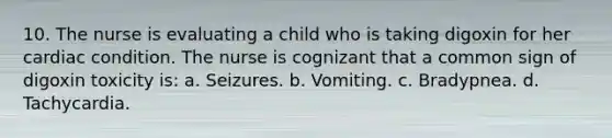 10. The nurse is evaluating a child who is taking digoxin for her cardiac condition. The nurse is cognizant that a common sign of digoxin toxicity is: a. Seizures. b. Vomiting. c. Bradypnea. d. Tachycardia.