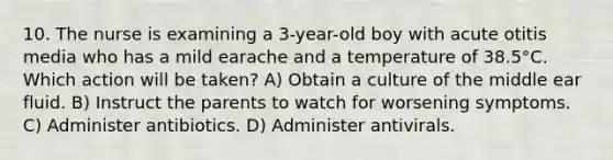 10. The nurse is examining a 3-year-old boy with acute otitis media who has a mild earache and a temperature of 38.5°C. Which action will be taken? A) Obtain a culture of the middle ear fluid. B) Instruct the parents to watch for worsening symptoms. C) Administer antibiotics. D) Administer antivirals.