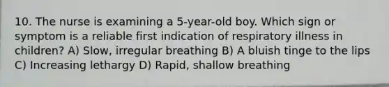 10. The nurse is examining a 5-year-old boy. Which sign or symptom is a reliable first indication of respiratory illness in children? A) Slow, irregular breathing B) A bluish tinge to the lips C) Increasing lethargy D) Rapid, shallow breathing