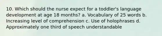 10. Which should the nurse expect for a toddler's language development at age 18 months? a. Vocabulary of 25 words b. Increasing level of comprehension c. Use of holophrases d. Approximately one third of speech understandable