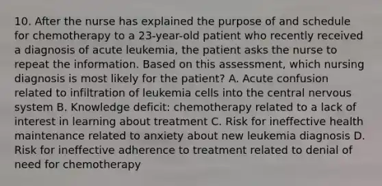 10. After the nurse has explained the purpose of and schedule for chemotherapy to a 23-year-old patient who recently received a diagnosis of acute leukemia, the patient asks the nurse to repeat the information. Based on this assessment, which nursing diagnosis is most likely for the patient? A. Acute confusion related to infiltration of leukemia cells into the central nervous system B. Knowledge deficit: chemotherapy related to a lack of interest in learning about treatment C. Risk for ineffective health maintenance related to anxiety about new leukemia diagnosis D. Risk for ineffective adherence to treatment related to denial of need for chemotherapy