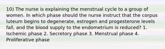 10) The nurse is explaining the menstrual cycle to a group of women. In which phase should the nurse instruct that the corpus luteum begins to degenerate, estrogen and progesterone levels fall, and the blood supply to the endometrium is reduced? 1. Ischemic phase 2. Secretory phase 3. Menstrual phase 4. Proliferative phase