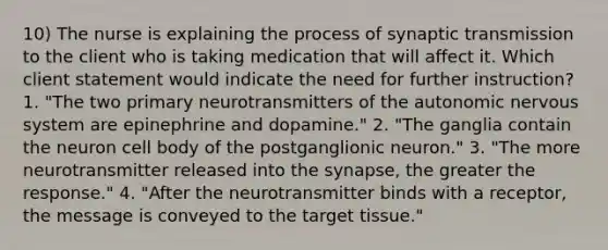 10) The nurse is explaining the process of synaptic transmission to the client who is taking medication that will affect it. Which client statement would indicate the need for further instruction? 1. "The two primary neurotransmitters of the autonomic nervous system are epinephrine and dopamine." 2. "The ganglia contain the neuron cell body of the postganglionic neuron." 3. "The more neurotransmitter released into the synapse, the greater the response." 4. "After the neurotransmitter binds with a receptor, the message is conveyed to the target tissue."