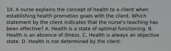 10. A nurse explains the concept of health to a client when establishing health promotion goals with the client. Which statement by the client indicates that the nurse's teaching has been effective? A. Health is a state of optimal functioning. B. Health is an absence of illness. C. Health is always an objective state. D. Health is not determined by the client.