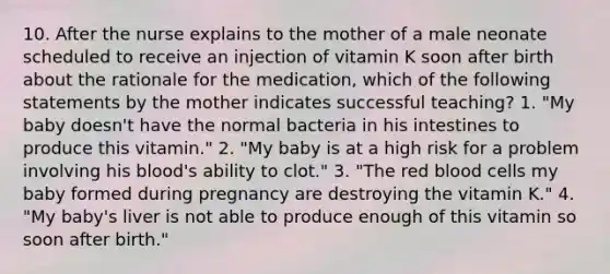 10. After the nurse explains to the mother of a male neonate scheduled to receive an injection of vitamin K soon after birth about the rationale for the medication, which of the following statements by the mother indicates successful teaching? 1. "My baby doesn't have the normal bacteria in his intestines to produce this vitamin." 2. "My baby is at a high risk for a problem involving his blood's ability to clot." 3. "The red blood cells my baby formed during pregnancy are destroying the vitamin K." 4. "My baby's liver is not able to produce enough of this vitamin so soon after birth."